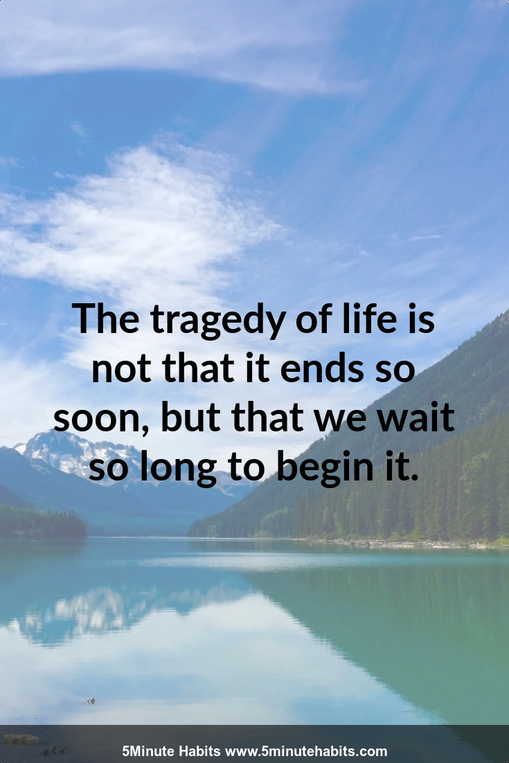The tragedy of life is not that it ends so soon, but that we wait so long to begin it.